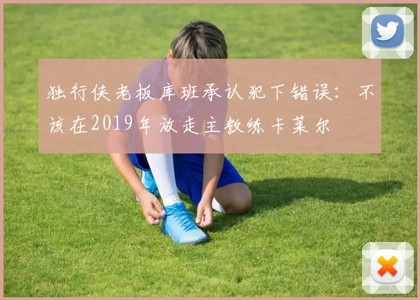 独行侠老板库班承认犯下错误:不该在2019年放走主教练卡莱尔