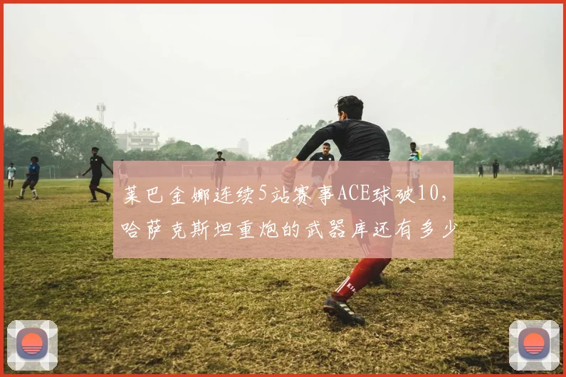 莱巴金娜连续5站赛事ACE球破10，哈萨克斯坦重炮的武器库还有多少弹药？