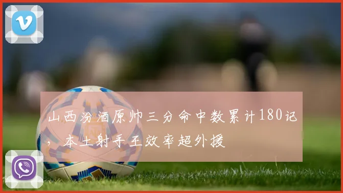 山西汾酒原帅三分命中数累计180记,本土射手王效率超外援