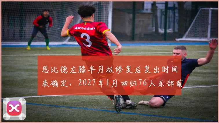 恩比德左膝半月板修复后复出时间表确定,2027年1月回归76人东部前六可期